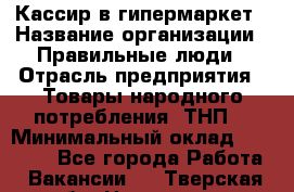 Кассир в гипермаркет › Название организации ­ Правильные люди › Отрасль предприятия ­ Товары народного потребления (ТНП) › Минимальный оклад ­ 26 000 - Все города Работа » Вакансии   . Тверская обл.,Нелидово г.